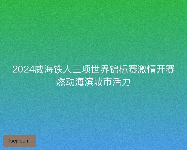 2024威海铁人三项世界锦标赛激情开赛燃动海滨城市活力 2024威海铁人三项世界锦标赛激情开赛燃动海滨城市活力
