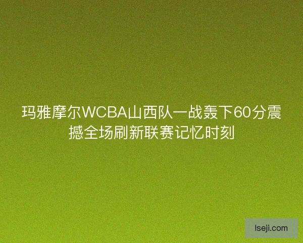 玛雅摩尔WCBA山西队一战轰下60分震撼全场刷新联赛记忆时刻