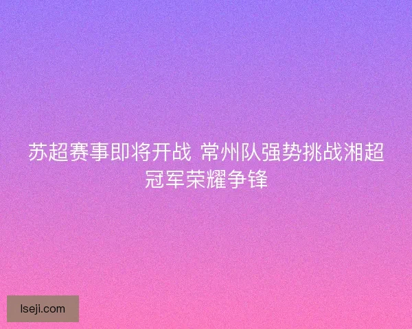 苏超赛事即将开战 常州队强势挑战湘超冠军荣耀争锋