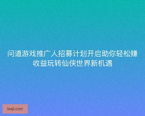 问道游戏推广人招募计划开启助你轻松赚收益玩转仙侠世界新机遇