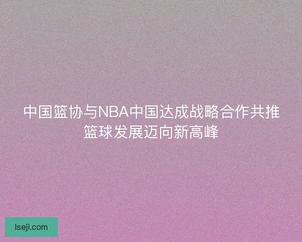 中国篮协与NBA中国达成战略合作共推篮球发展迈向新高峰