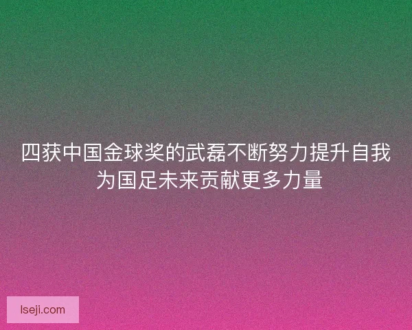 四获中国金球奖的武磊不断努力提升自我 为国足未来贡献更多力量