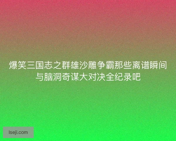 爆笑三国志之群雄沙雕争霸那些离谱瞬间与脑洞奇谋大对决全纪录吧