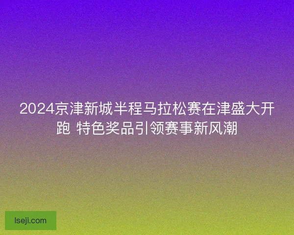 2024京津新城半程马拉松赛在津盛大开跑 特色奖品引领赛事新风潮