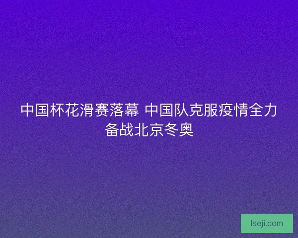 中国杯花滑赛落幕 中国队克服疫情全力备战北京冬奥