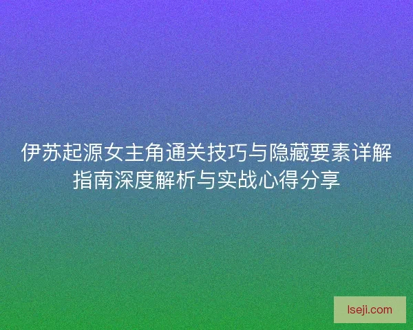 伊苏起源女主角通关技巧与隐藏要素详解指南深度解析与实战心得分享