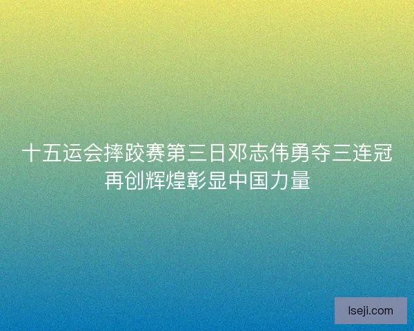 十五运会摔跤赛第三日邓志伟勇夺三连冠再创辉煌彰显中国力量