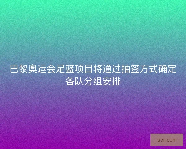 巴黎奥运会足篮项目将通过抽签方式确定各队分组安排