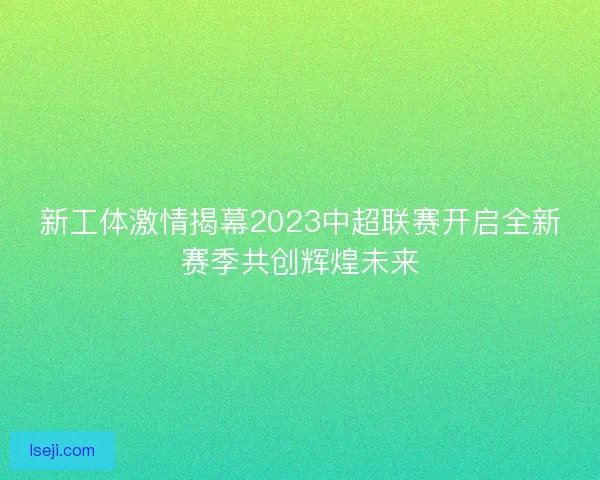新工体激情揭幕2023中超联赛开启全新赛季共创辉煌未来