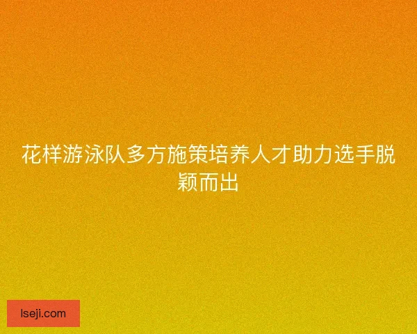 花样游泳队多方施策培养人才助力选手脱颖而出