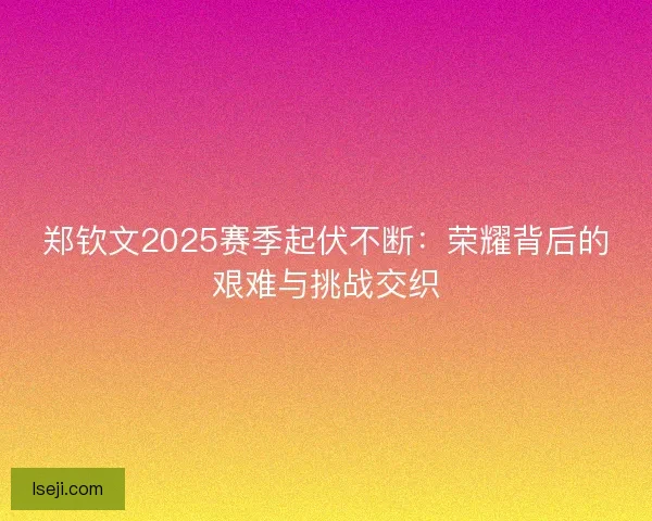 郑钦文2025赛季起伏不断：荣耀背后的艰难与挑战交织