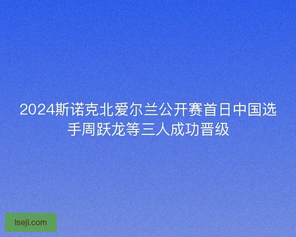 2024斯诺克北爱尔兰公开赛首日中国选手周跃龙等三人成功晋级