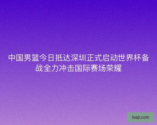 中国男篮今日抵达深圳正式启动世界杯备战全力冲击国际赛场荣耀