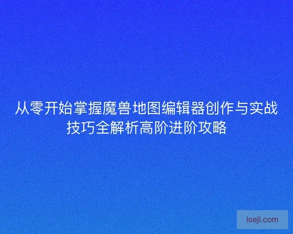 从零开始掌握魔兽地图编辑器创作与实战技巧全解析高阶进阶攻略