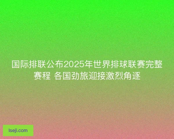 国际排联公布2025年世界排球联赛完整赛程 各国劲旅迎接激烈角逐