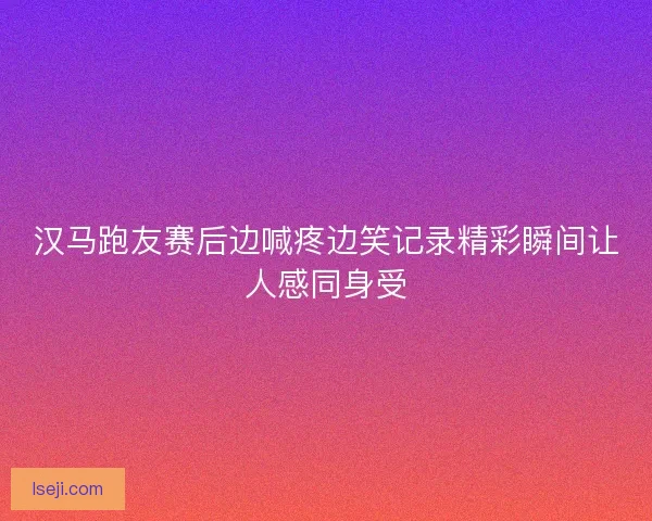 汉马跑友赛后边喊疼边笑记录精彩瞬间让人感同身受