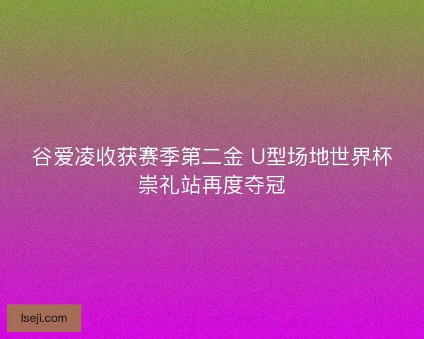 谷爱凌收获赛季第二金 U型场地世界杯崇礼站再度夺冠
