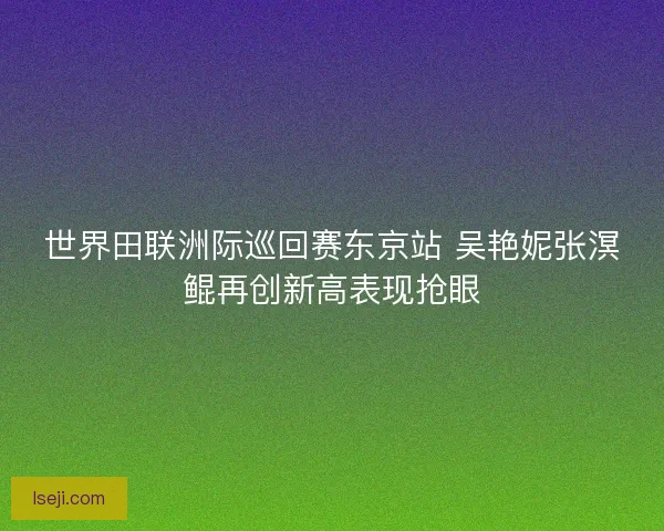 世界田联洲际巡回赛东京站 吴艳妮张溟鲲再创新高表现抢眼