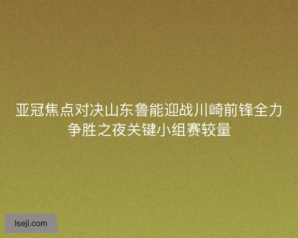 亚冠焦点对决山东鲁能迎战川崎前锋全力争胜之夜关键小组赛较量