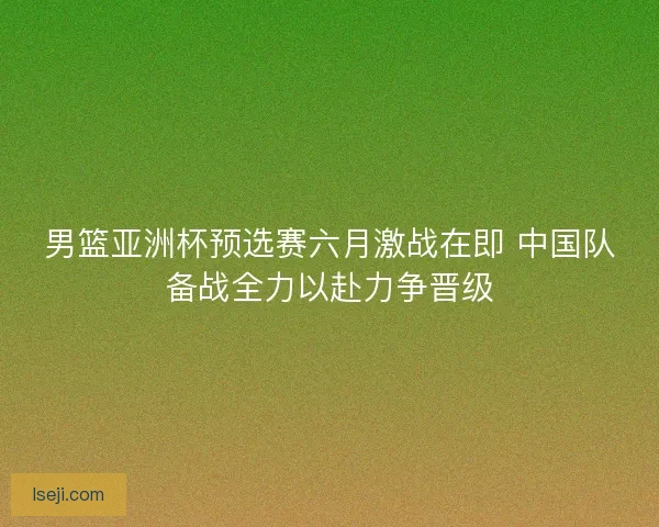 男篮亚洲杯预选赛六月激战在即 中国队备战全力以赴力争晋级