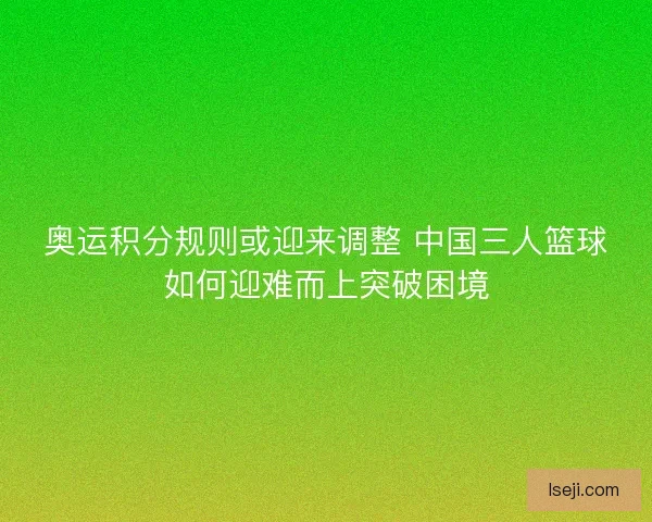 奥运积分规则或迎来调整 中国三人篮球如何迎难而上突破困境 奥运积分规则或迎来调整 中国三人篮球如何迎难而上突破困境