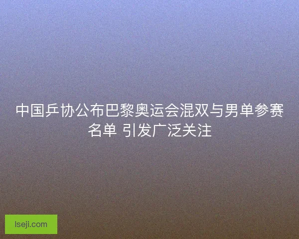 中国乒协公布巴黎奥运会混双与男单参赛名单 引发广泛关注 中国乒协公布巴黎奥运会混双与男单参赛名单 引发广泛关注