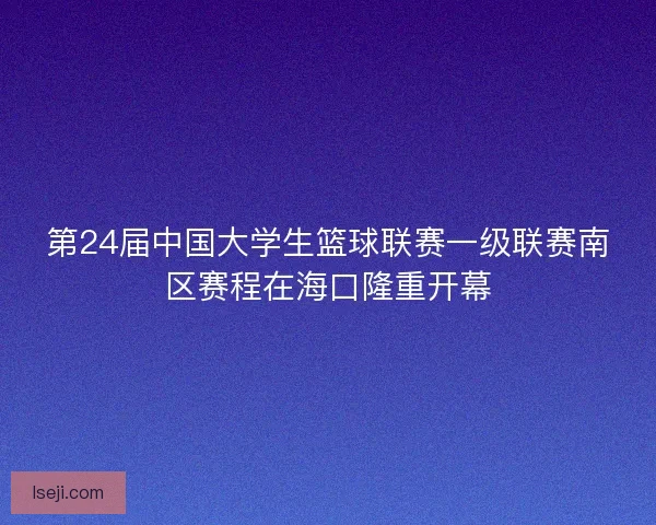 第24届中国大学生篮球联赛一级联赛南区赛程在海口隆重开幕 第24届中国大学生篮球联赛一级联赛南区赛程在海口隆重开幕