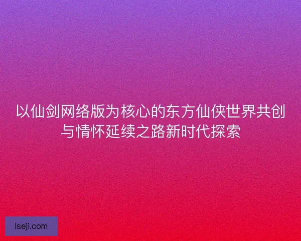 以仙剑网络版为核心的东方仙侠世界共创与情怀延续之路新时代探索 以仙剑网络版为核心的东方仙侠世界共创与情怀延续之路新时代探索